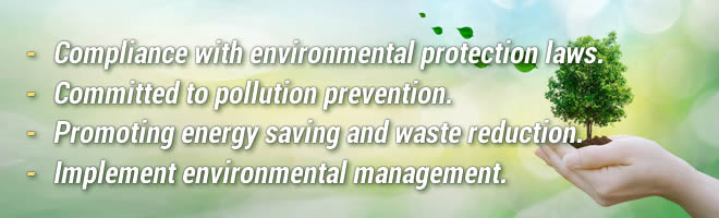 Compliance with environmental protection laws.Committed to pollution prevention.Promoting energy saving and waste reduction.Implement environmental management.